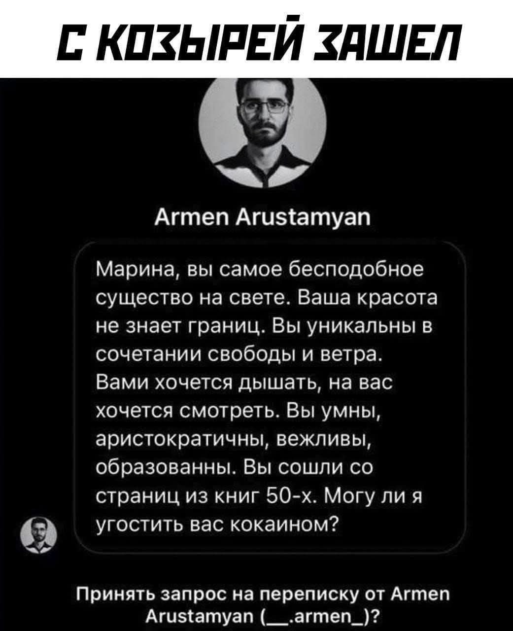 С КОЗЫРЕЙ ЗАШЕЛ
Armen Arustamyan
Марина, вы самое бесподобное существо на свете. Ваша красота не знает границ. Вы уникальны в сочетании свободы и ветра. Вами хочется дышать, на вас хочется смотреть. Вы умны, aristократичны, вежливы, образованы. Вы соошли со страницы из книг 50-х. Могу ли я угостить вас кокаином?