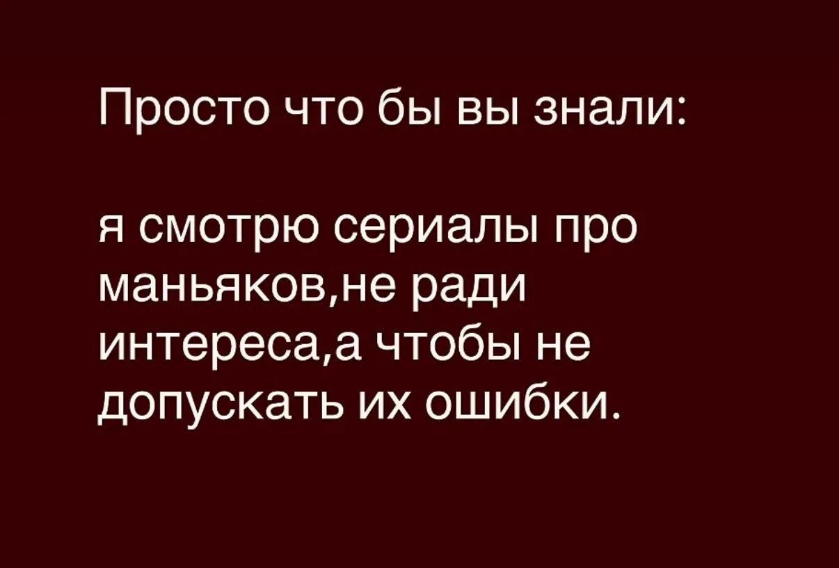 Просто что бы вы знали: я смотрю сериалы про маньяков,не ради интереса,а чтобы не допускать их ошибки.