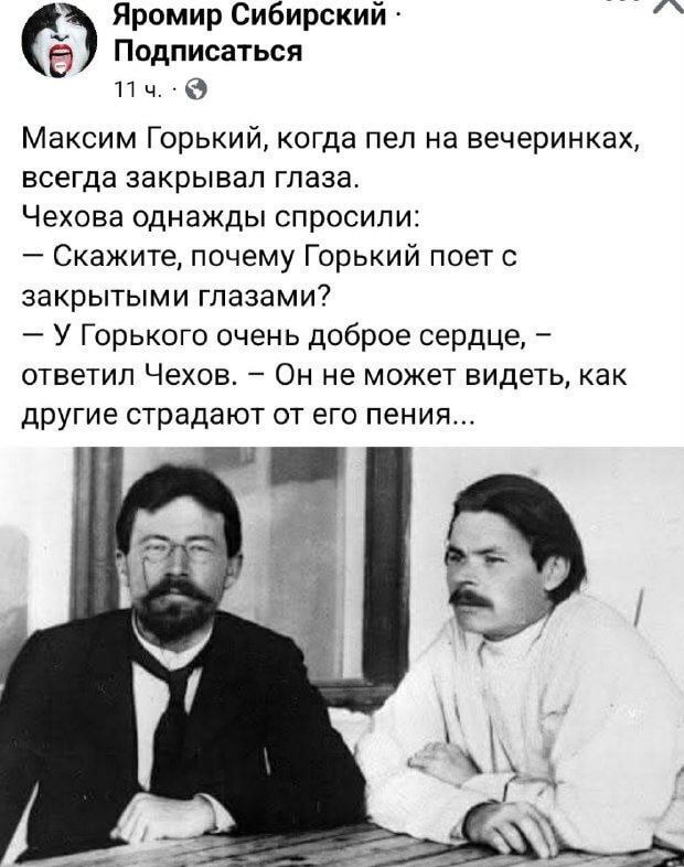 Максим Горький, когда пел на вечеринках, всегда закрывал глаза. Чехова однажды спросили:
— Скажите, почему Горький поет с закрытыми глазами?
— У Горького очень доброе сердце, — ответил Чехов. — Он не может видеть, как другие страдают от его пения...