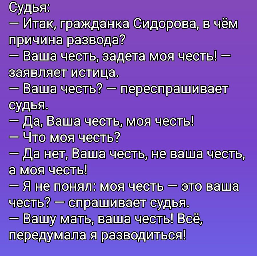Судья:
— Итак, гражданка Сидорова, в чём причина развода?
— Ваша честь, задета моя честь! — заявляет истица.
— Ваша честь? — Переспрашивает судья.
— Да, Ваша честь, моя честь!
— Что моя честь?
— Да нет, Ваша честь, не ваша честь, а моя честь!
— Я не понял: моя честь — это ваша честь? — спрашивает судья.
— Вашу мать, ваша честь! Всё, передумала я ра