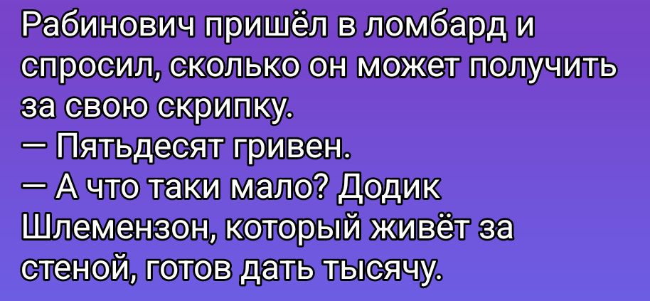 Рабинович пришёл в ломбард и спросил, сколько он может получить за свою скрипку.
— Пятьдесят гривен.
— А что такие мало? Додик Шлемензон, который живёт за стеной, готов дать тысячу.