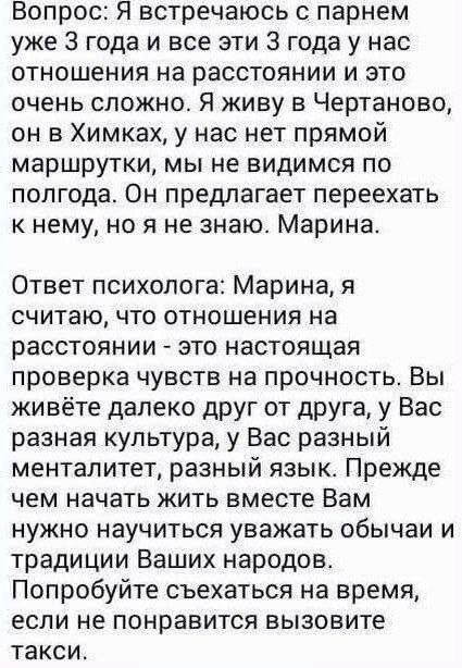 Вопрос: Я встречаюсь с парнем уже 3 года и все эти 3 года у нас отношения на расстоянии и это очень сложно. Я живу в Чертаново, он в Химках, у нас нет прямой маршрутки, мы не видимся по полгода. Он предлагает переехать к нему, но я не знаю. Марина.

Ответ психолога: Марина, я считаю, что отношения на расстоянии - это настоящая проверка чувств на пр