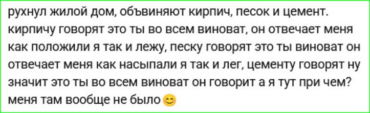 рушнул жилой дом, обвинивают кирпич, песок и цемент. кирпичу говорят это ты во всем виноват, он отвечает меня как положили же так и лежу, песку говорят это ты виноват он отвечает меня как насывали я так и лежу, цементу говорят ну значит это ты во всем виноват он говорит а я тут при чем? меня там вообще не было