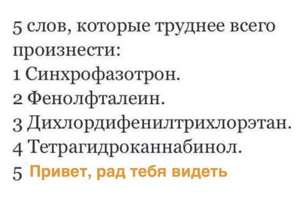 5 слов, которые труднее всего произнести:
1 Синхрофазотрон.
2 Фенолфталеин.
3 Дихлордифенилитрихлорэтан.
4 Тетрагидроканнабинол.
5 Привет, рад тебя видеть