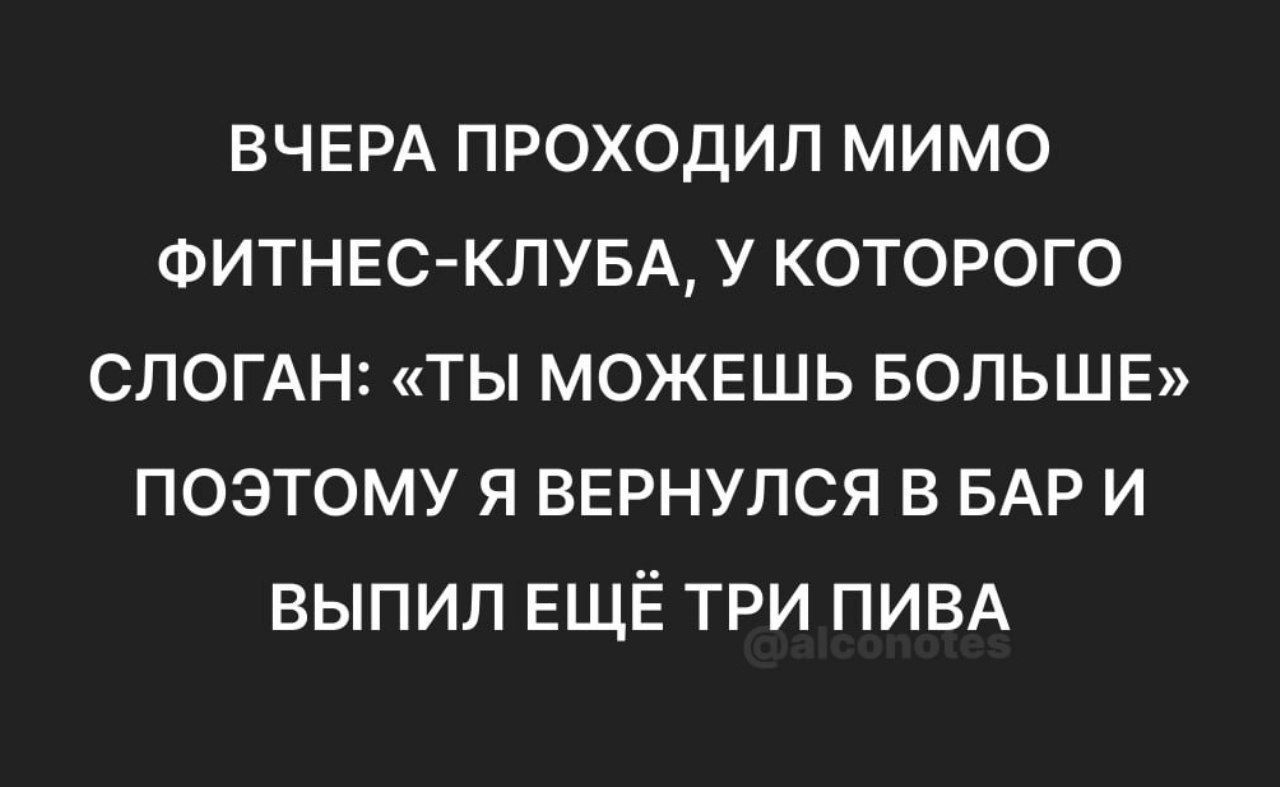 ВЧЕРА ПРОХОДИЛ МИМО ФИТНЕС-КЛУБА, У КОТОРОГО СЛОГАН: «ТЫ МОЖЕШЬ БОЛЬШЕ» ПОЭТОМУ Я ВЕРНУЛСЯ В БАР И ВЫПИЛ ЕЩЁ ТРИ ПИВА