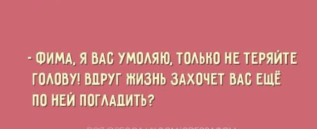 - ФИМА, Я ВАС УМОЛЯЮ, ТОЛЬКО НЕ ТЕРЯЙТЕ ГОЛОВУ! ВДРУГ ЖИЗНЬ ЗАХОЧЕТ ВАС ЕЩЁ ПО НЕЙ ПОГЛАДИТЬ?