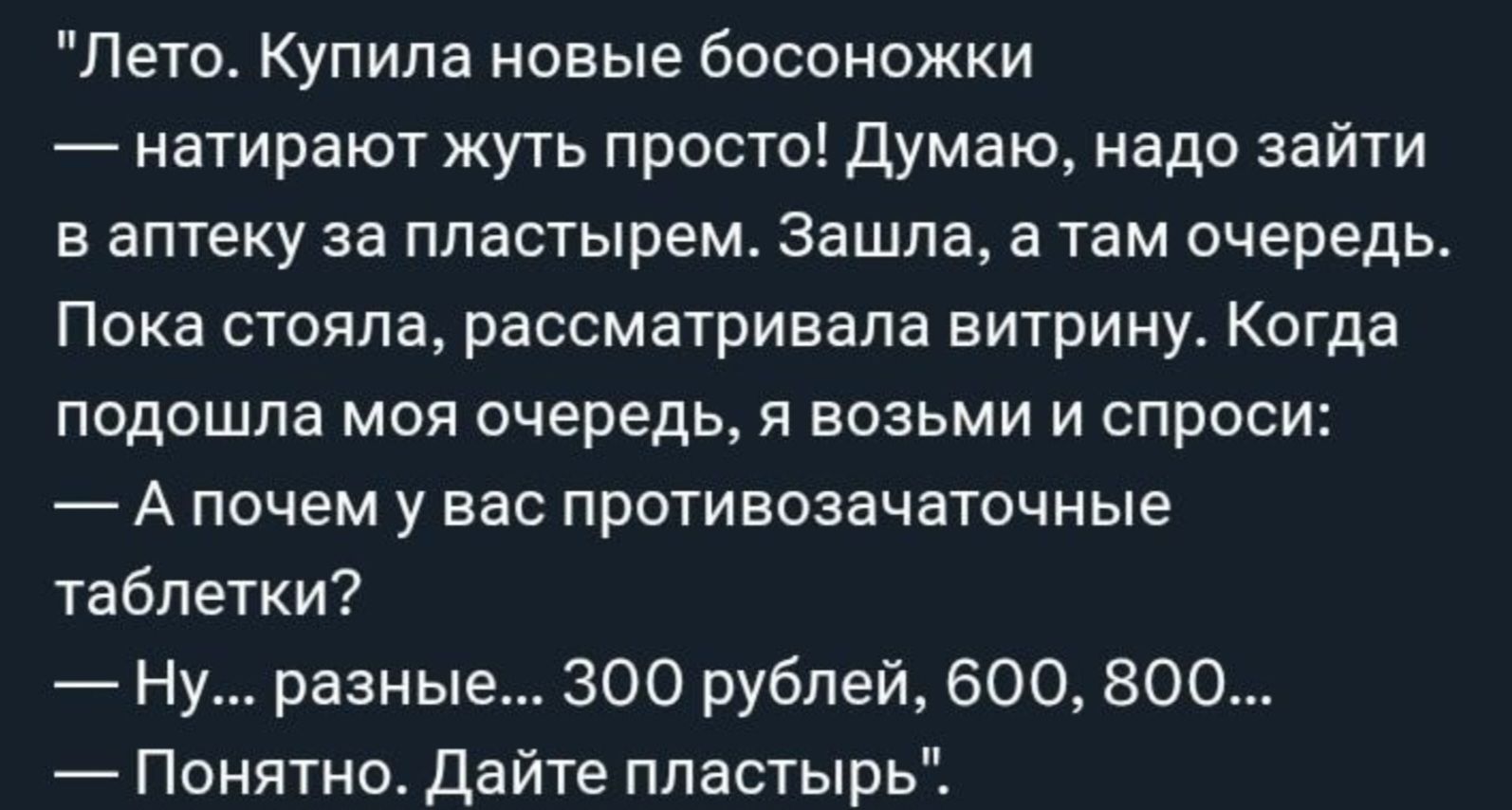 Лето. Купила новые босоножки — натирают жуть просто! Думаю, надо зайти в аптеку за пластырем. Зашла, а там очередь. Пока стояла, рассматривала витрину. Когда подошла моя очередь, я возьми и спроси: — А почему у вас противозачаточные таблетки? — Ну... разные... 300 рублей, 600, 800... — Понятно. Дайте пластырь