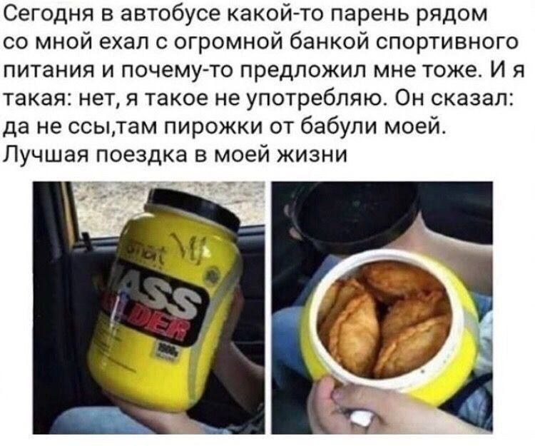 Сегодня в автобусе какой-то парень рядом со мной ехал с огромной банкой спортивного питания и почему-то предложил мне тоже. И я такая: нет, я такое не употребляю. Он сказал: да не ссы, там пирожки от бабули моей. Лучая поездка в моей жизни