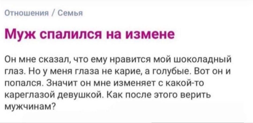 Отношения / Семья
Муж спалился на измене
Он мне сказал, что ему нравится мой шоколадный глаз. Но у меня глаза не карие, а голубые. Вот он и попался. Значит он мне изменяет с какой-то кареглазой девушкой. Как после этого верить мужчинам?