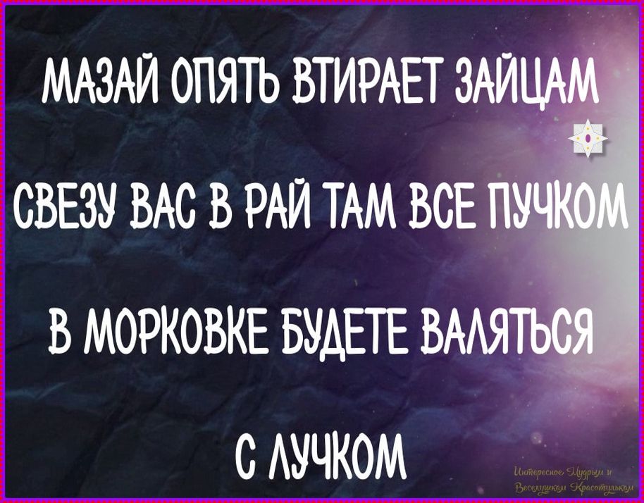 МАЗАЙ ОПЯТЬ ВТИРАЕТ ЗАЙЦАМ
СВЕЗУ ВАС В РАЙ ТАМ ВСЕ ПУЧКОМ
В МОРКОВКЕ БУДЕТЕ ВАЛЯТЬСЯ
С ЛУЧКОМ