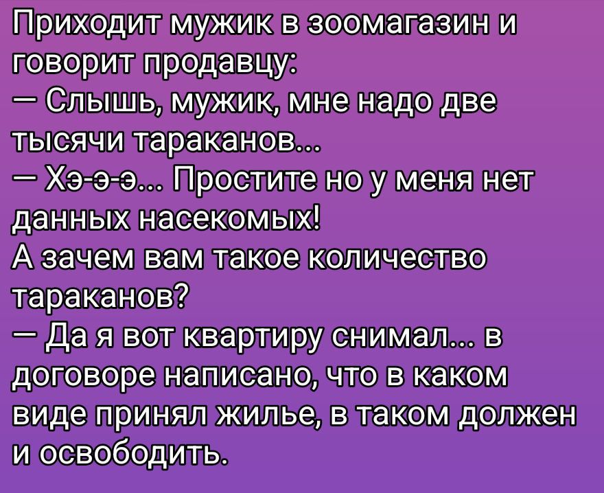 Приходит мужик в зоомагазин и говорит продавцу:
— Слышь, мужик, мне надо две тысячи тараканов...
— Хэ-э-э... Простите но у меня нет данных насекомых!
А зачем вам такое количество тараканов?
— Да я вот квартиру снимал... в договоре написано, что в каком виде принял жилье, в таком должен и освободить.