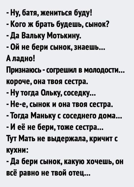 - Ну, батя, жениться буду!
- Кого же брать будешь, сынок?
- Да Вальку Мотькину.
- Ой не бери сынок, знаешь...
А ладно!
Признаюсь - согрешил в молодости...
короче, она твоя сестра.
- Ну тогда Ольку, соседку...
- Не-е, сынок и она твоя сестра.
- Тогда Маньку с соседнего дома...
- И её не бери, тоже сестра...
Тут Мать не выдержала, кричит с кухни:
- Д