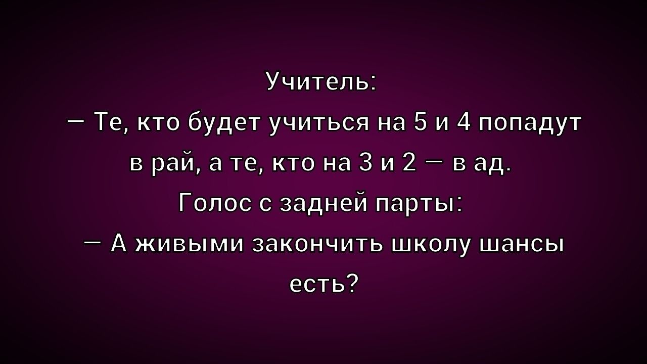 Учитель:\n– Те, кто будет учиться на 5 и 4 попадут в рай, а те, кто на 3 и 2 — в ад.\nГолос с задней парты:\n– А живыми закончить школу шансы есть?