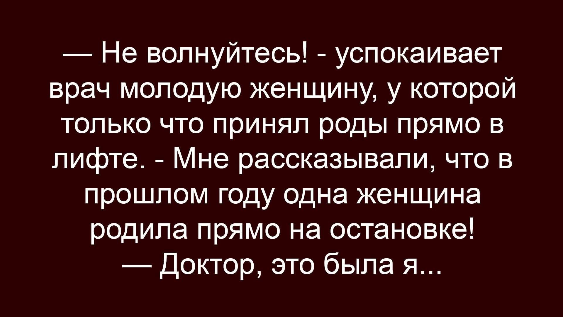 — Не волнуйтесь! - успокаивает врач молодую женщину, у которой только что принял роды прямо в лифте. - Мне рассказывали, что в прошлом году одна женщина родила прямо на остановке! 
— Доктор, это была я...