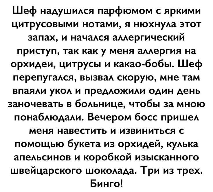 Шеф надушился парфюмом с яркими цитрусовыми нотами, я нюхнула этот запах, и начался аллергический приступ, так как у меня аллергия на орхидеи, цитрусы и какао-бобы. Шеф перепугался, вызвал скорую, мне там впяли укол и предложили один день заночевать в больнице, чтобы за мной понаблюдали. Вечером босс пришел меня навестить и извинился с помощью буке