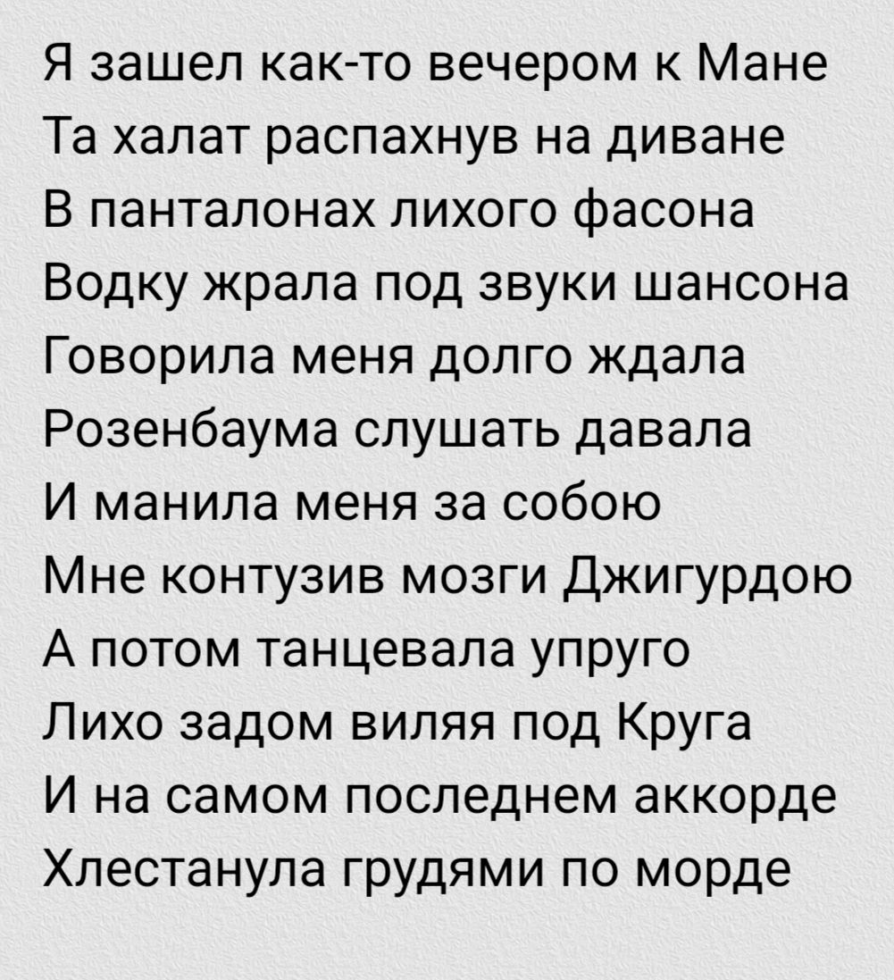 Я зашёл как-то вечером к Манe Та халат распахнув на диване В pantалонах лихого фасона Водку жрала под звуки шансона Говорила меня долго ждала Розенбаума слушать давала И манила меня за собой Мне контузив мозги Джиггурдою А потом танцевала упругo Лихо задом виляя под Крyга И на самом последнем аккорде Хлестанула грудями по морде