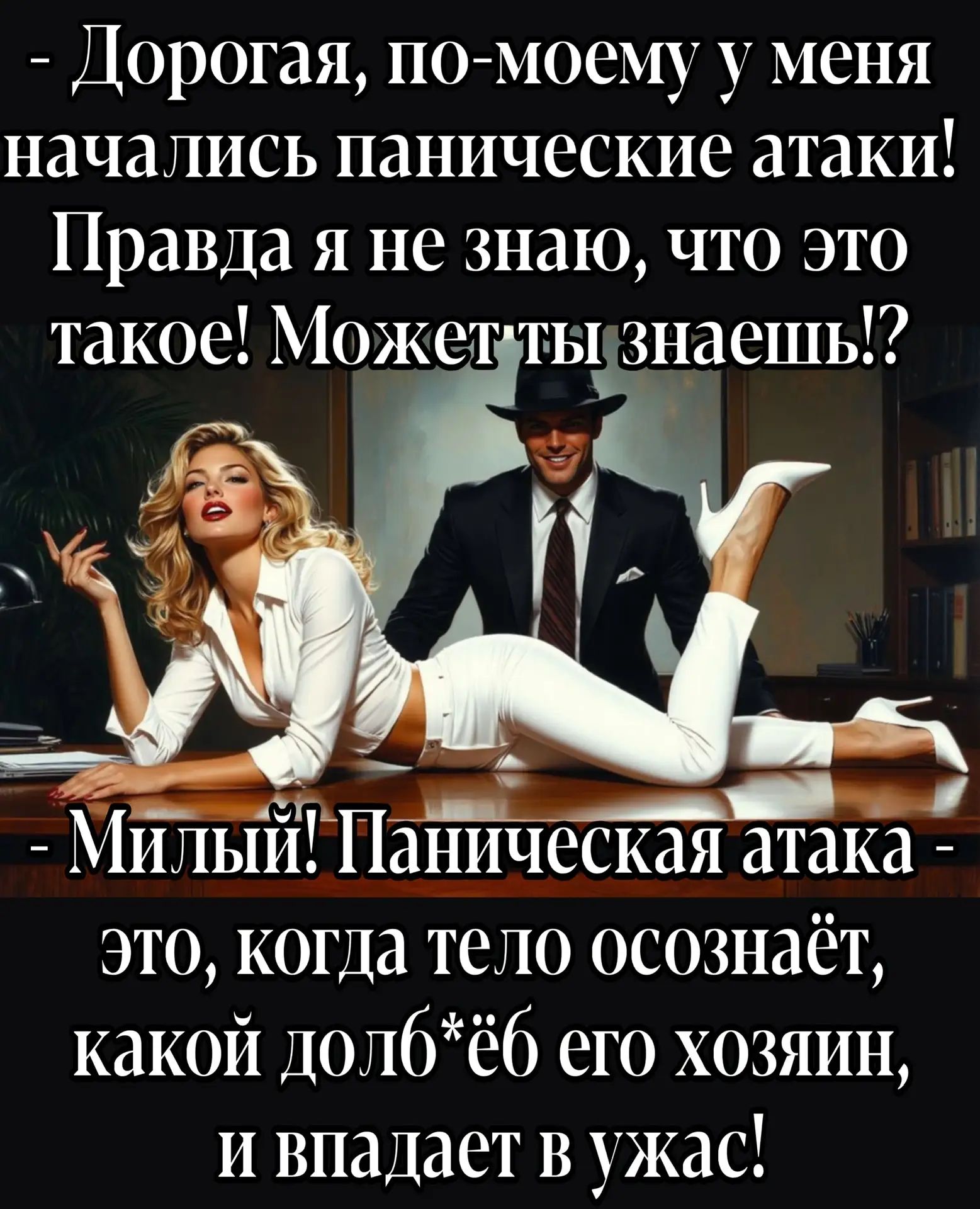 - Дорогая, по-моему у меня начались панические атаки! Правда я не знаю, что это такое! Может ты знаешь!?\n- Милый! Паническая атака -\nэто, когда тело осознаёт, какой долб*ёб его хозяин, и впадает в ужас!