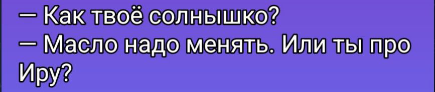 — Как твоё солнышко?
— Масло надо менять. Или ты про ИрУ?
