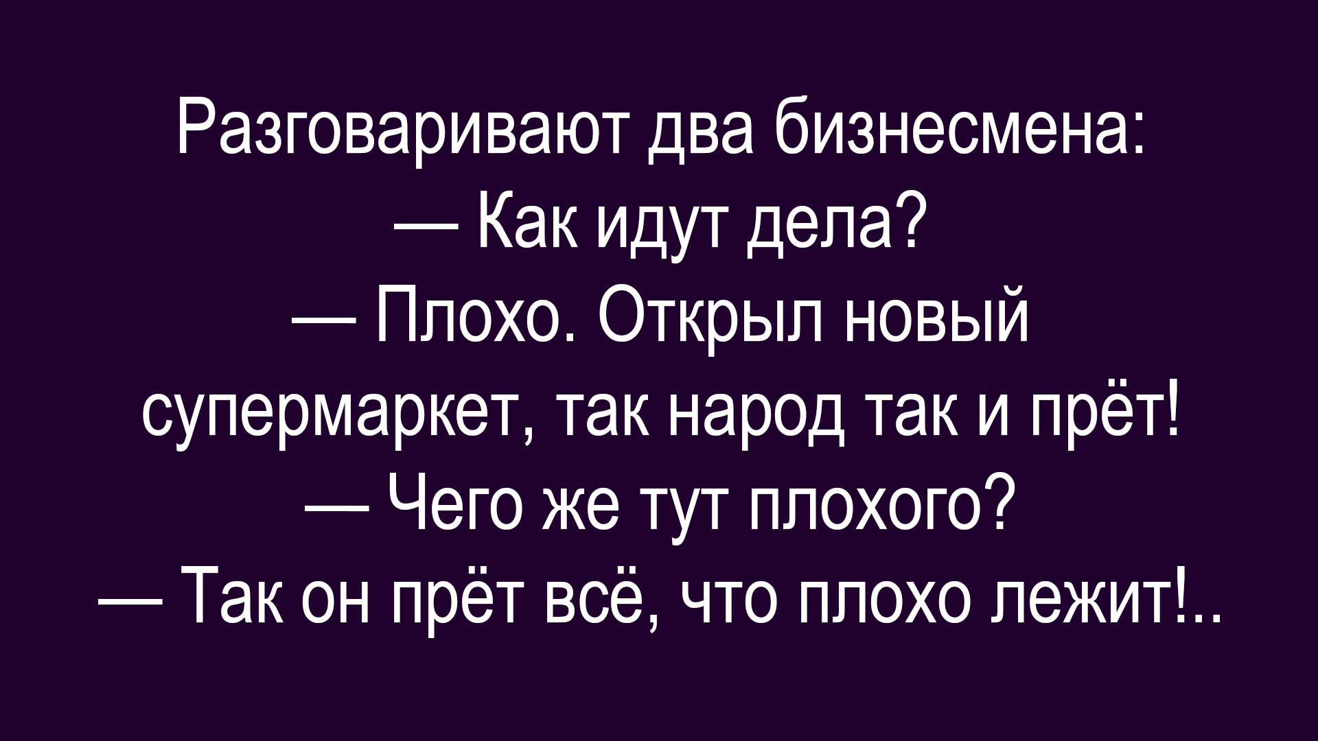 Разговаривают два бизнесмена: 
— Как идут дела? 
— Плохо. Открыл новый супермаркет, так народ так и прёт! 
— Чего же тут плохого? 
— Так он прёт всё, что плохо лежит!.