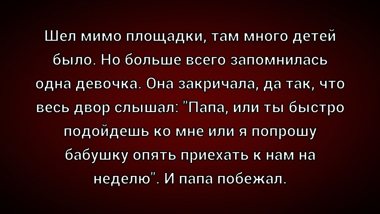 Шел мимо площадки, там много детей было. Но больше всего запомнилась одна девочка. Она закричала, да так, что весь двор слышал: “Папа, или ты быстро подойдешь ко мне или я попрошу бабушку опять приехать к нам на неделю”. И папа побежал.