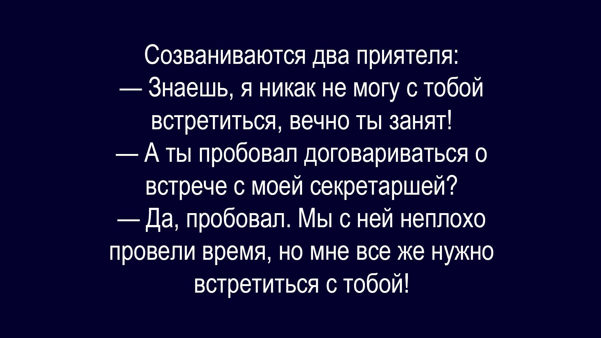 Созваниваются два приятеля:
— Знаешь, я никак не могу с тобой встретиться, вечно ты занят!
— А ты пробовал договориваться о встрече с моей секретаршей?
— Да, пробовал. Мы с ней неплохо провели время, но мне все же нужно встретиться с тобой!