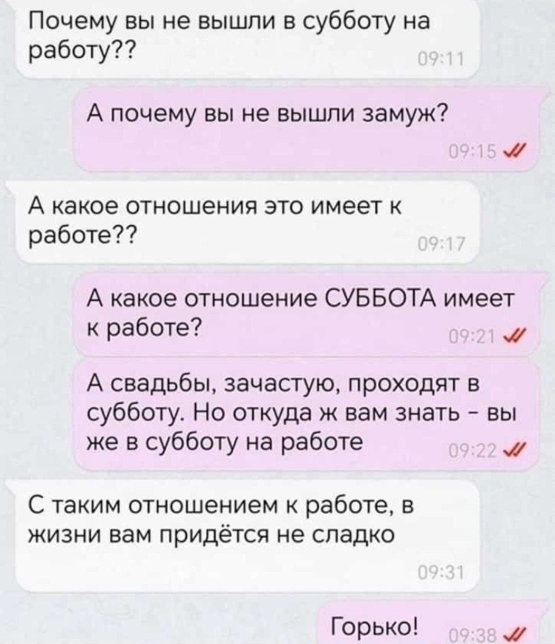 Почему вы не вышли в субботу на работу??
А почему вы не вышли замуж?
А какое отношения это имеет к работе??
А какое отношение СУББОТА имеет к работе?
А свадъбы, зачастую, проходят в субботу. Но откуда ж вам знать – вы же в субботу на работе
С таким отношением к работе, в жизни вам придётся не сладко
Горько!