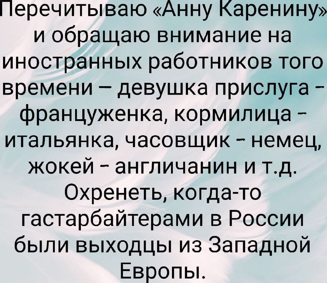 Перечитываю «Анну Каренину» и обращаю внимание на иностранных работников того времени – девушка прислуга – француженка, корммила – итальянянка, часовщик – немец, жигой – англичанин и т.д. Охренеть, когда-то гастарбайтерами в России были выходцы из Западной Европы.