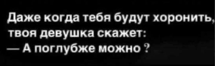 Даже когда тебя будут хоронить, твоя девушка скажет: — А поглубже можно?