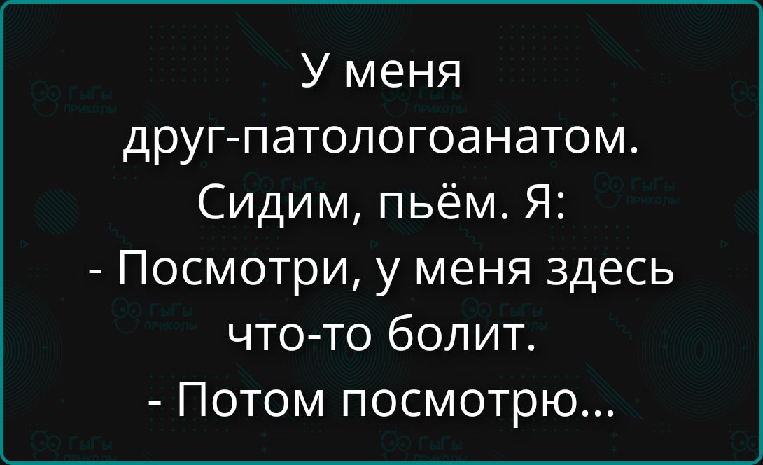 У меня друг-патологоанатом. Сидим, пьем. Я: - Посмотри, у меня здесь что-то болит. - Потом посмотрю...