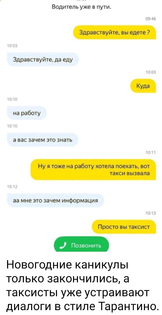 Водитель уже в пути.
Здравствуйтесь, вы едете ?
Здравствуйте, да еду
Куда
на работу
а вас зачем это знать
Ну я тоже на работу хотела поехать, вот такси вызвала
аа мне это зачем информация
Просто вы таксист
Позвонить
