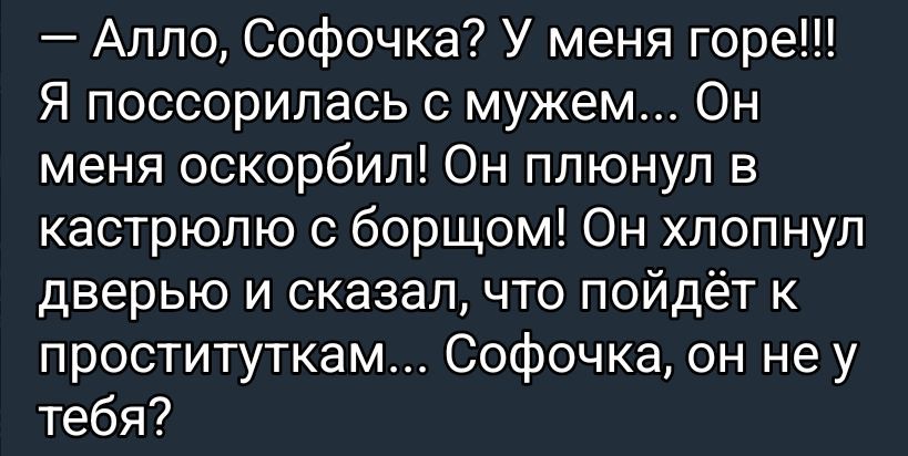 Алло, Софочка? У меня горе!!! Я поссорилась с мужем... Он меня оскорбил! Он плюнул в кастрюлю с борщом! Он хлопнул дверью и сказал, что пойдёт к проституккам... Софочка, он не у тебя?