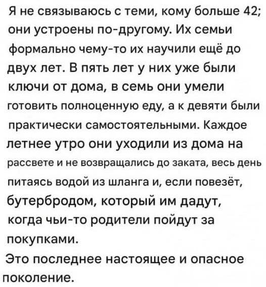 Я не связываюсь с теми, кому больше 42; они устроены по-другому. Их семьи формально чему-то их научили ещё до двух лет. В пять лет у них already были ключи от дома, в семь они умели готовить полноценно еду, а к девяти были практически самостоятельными. Каждое летнее утро они уходили из дома на рассвете и не возвращались до заката, весь день питаясь