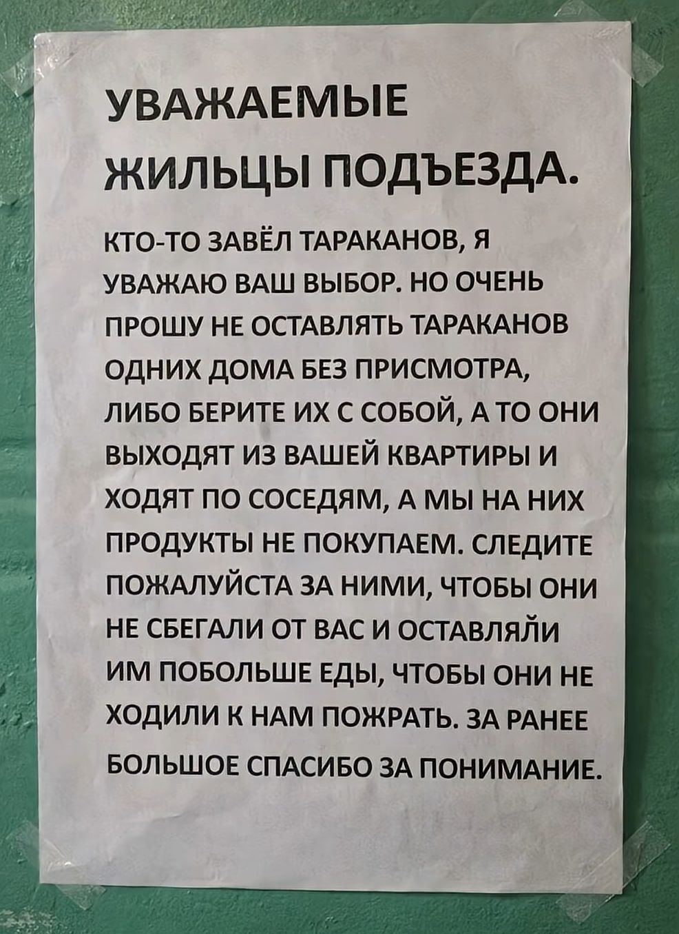 УВАЖАЕМЫЕ ЖИЛЬЦЫ ПОДЪЕЗДА. КТО-ТО ЗАВЁЛ ТАРАКАНОВ, Я УВАЖАЮ ВАШ ВЫБОР, НО ОЧЕНЬ ПРОШУ НЕ ОСТАВЛЯТЬ ТАРАКАНОВ ОДНИХ ДОМА БЕЗ ПРИСМОТРА, ЛИБО БЕРИТЕ ИХ С СОБОЙ, А ТО ОНИ ВЫХОДЯТ ИЗ ВАШЕЙ КВАРТИРЫ И ХОДЯТ ПО СОСЕДАМ, А МЫ НА НИХ ПРОДУКТЫ НЕ ПОКУПАЕМ. СЛЕДИТЕ ПОЖАЛУЙСТА ЗА НИМИ, ЧТОБЫ ОНИ НЕ СБЕГАЛИ ОТ ВАС И ОСТАВЛЯЛИ ИМ ПОБОЛЬШЕ ЕДЫ, ЧТОБЫ ОНИ НЕ ХОДИ