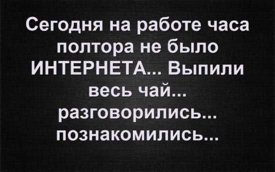 Сегодня на работе часа полтора не было ИНТЕРНЕТА... Выпили весь чай... разговорились... познакомились...