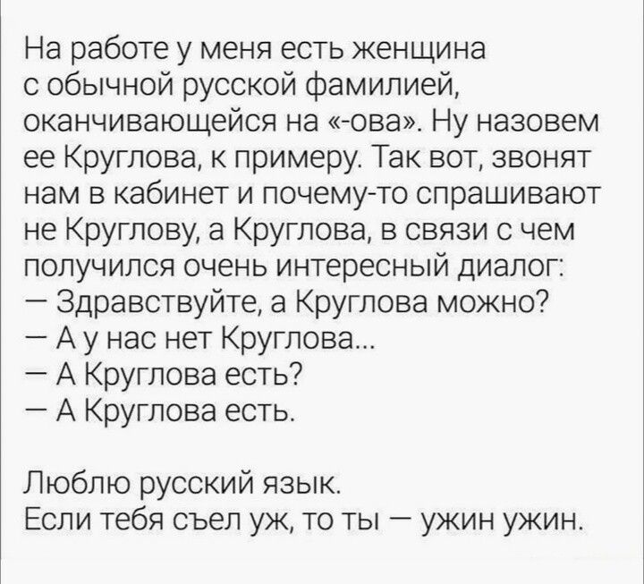На работе у меня есть женщина с обычной русской фамилией, оканчивающейся на «-ова». Ну назовем ее Круглова, к примеру. Так вот, звонят нам в кабинет и почему-то спрашивают не Круглову, а Круглова, в связи с чем получился очень интересный диалог: 
— Здравствуйте, а Круглова можно? 
— А у нас нет Круглова... 
— А Круглова есть? 
— А Круглова есть.

Л