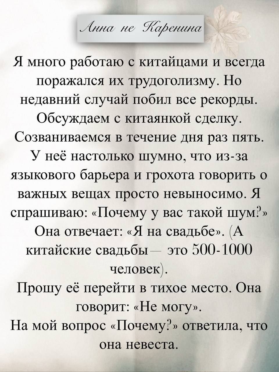 Анна не Каренина

Я много работаю с китайцами и всегда поражался их трудоголизм. Но недавний случай побил все рекорды. Обсуждаем с китаянкой сделку. Созваниваемся в течение дня раз пять. У неё настолько шумно, что из-за языкового барьера и грохота говорить о важных вещах просто невыноcимо. Я спрашиваю: «Почему у вас такой шум?» Она отвечает: «Я на 