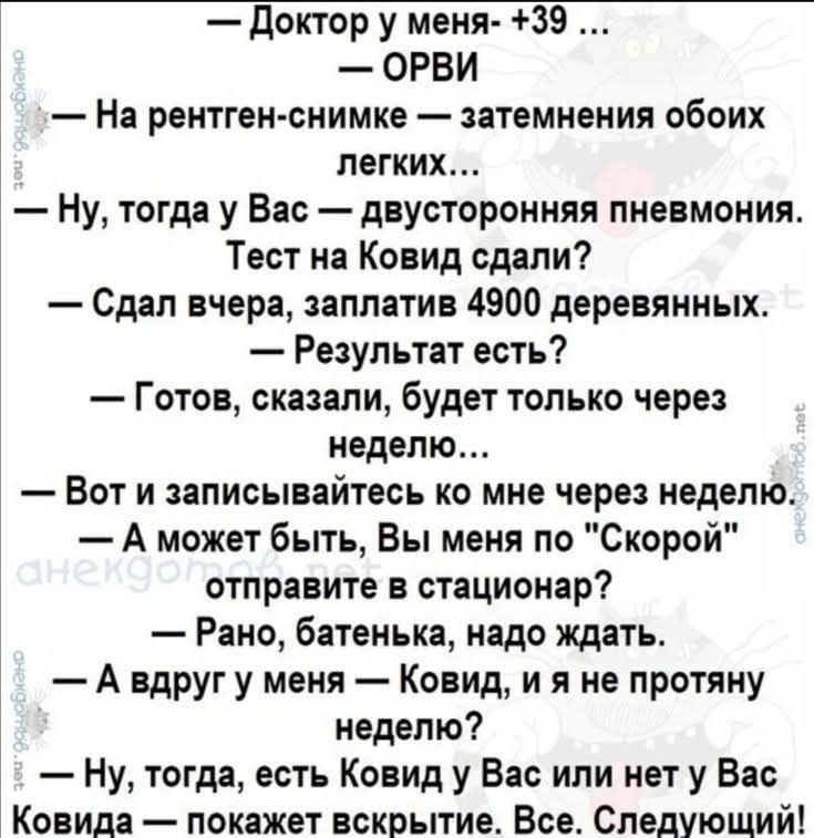 — Доктор у меня - +39 ...\n— ОРВИ\n— На рентген-снимке — затемнения обоих лёгких...\n— Ну, тогда у Вас — двусторонняя пневмония.\nТест на Covid сдали?\n— Сдал вчера, заплатив 4900 деревянных.\n— Результат есть?\n— Готов, сказали, будет только через неделю.\n— Вот и записывайтесь ко мне через неделю.\n— А может быть, Вы меня по 