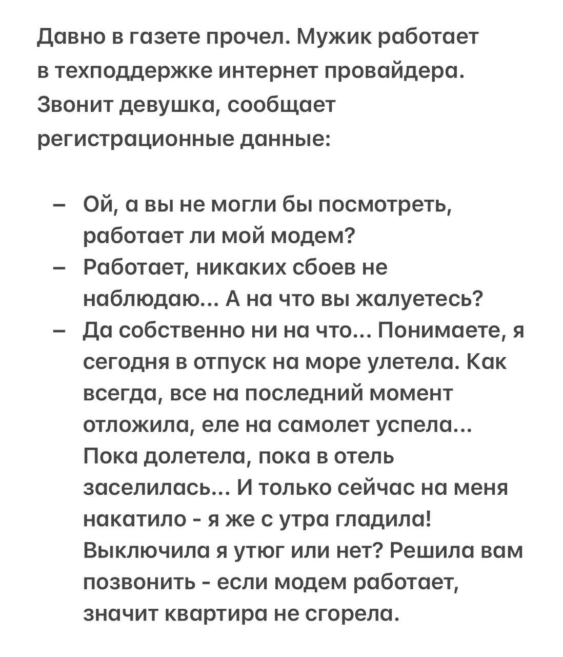 Давно в газете прочел. Мужик работает в техподдержке интернет провайдера. Звонит девушка, сообщает регистрационные данные:

- Ой, а вы не могли бы посмотреть, работает ли мой модем?
- Работает, никаких сбоев не наблюдаю... А на что вы жалуетесь?
- Да собственно ни на что... Понимаете, я сегодня в отпуск на море улетела. Как всегда, все на последний