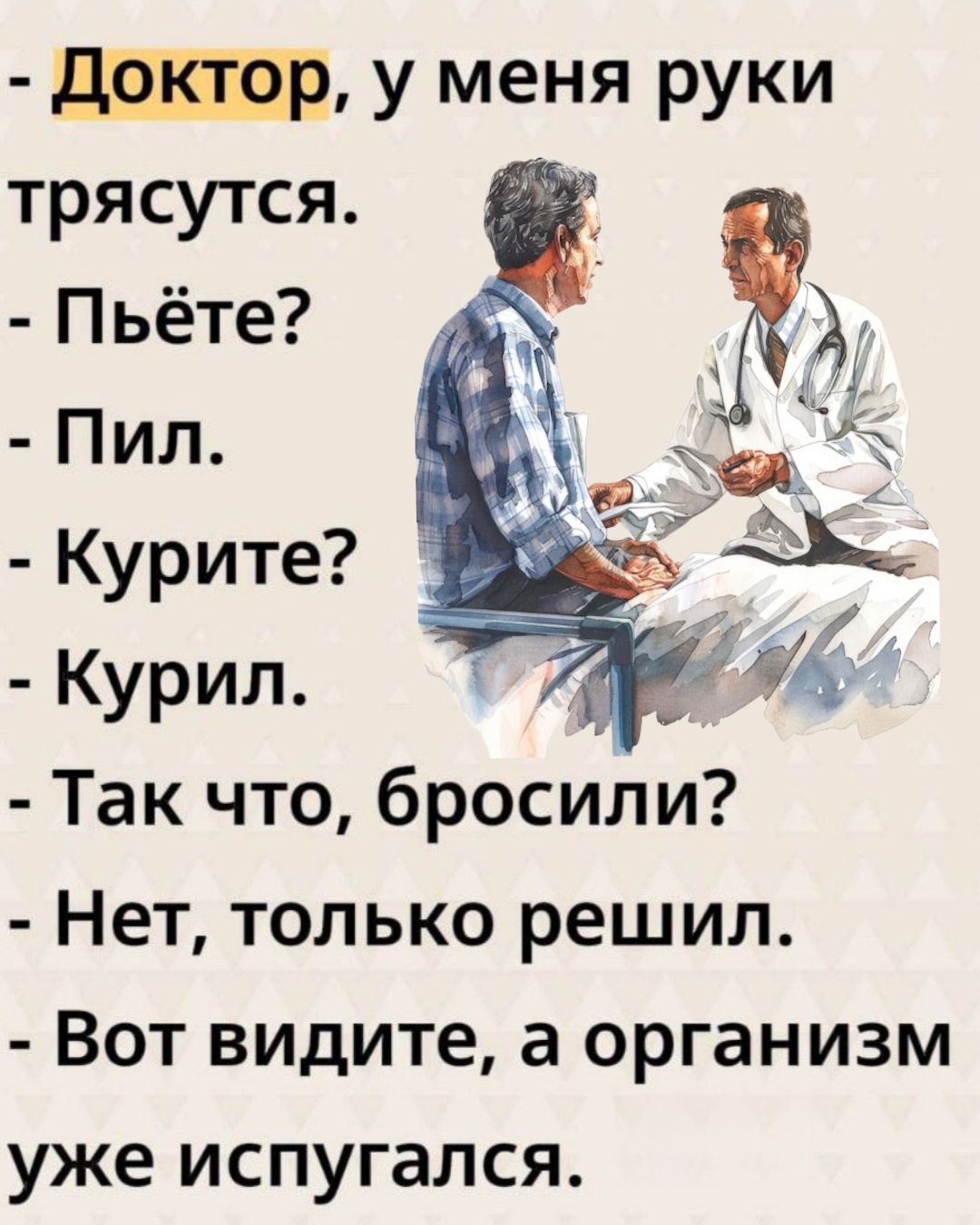 - Доктор, у меня руки трясутся.\n- Пьёте?\n- Пил.\n- Курите?\n- Курил.\n- Так что, бросили?\n- Нет, только решил.\n- Вот видите, а организм уже испугался.