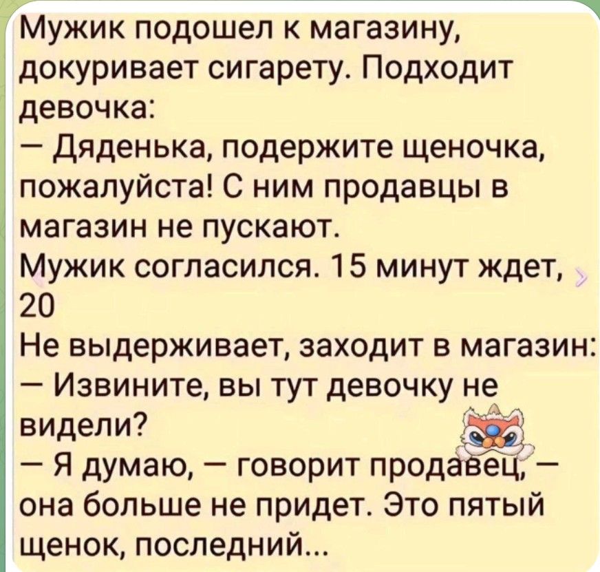 Мужик подошел к магазину, докуривает сигарету. Подходит девочка: — Дяденька, подержите щеночка, пожалуйста! С ним продавцы в магазин не пускают. Мужик согласился. 15 минут ждет, 20 Не выдерживает, заходит в магазин: — Извините, вы тут девочку не видели? — Я думаю, — говорит продавец, — она больше не придет. Это пятый щенок, последний...