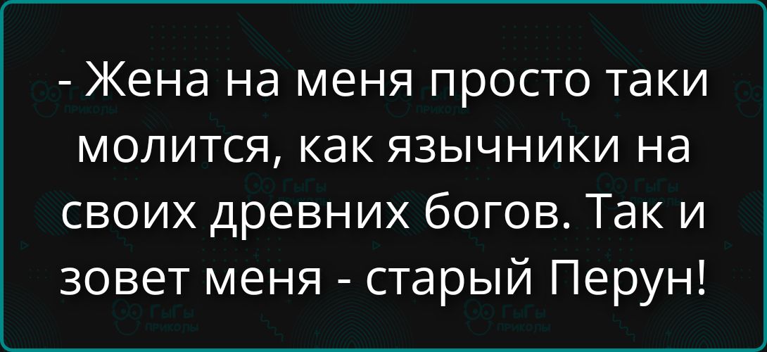 - Жена на меня просто такие молится, как язычники на своих древних богов. Так и зовет меня - старый Перун!
