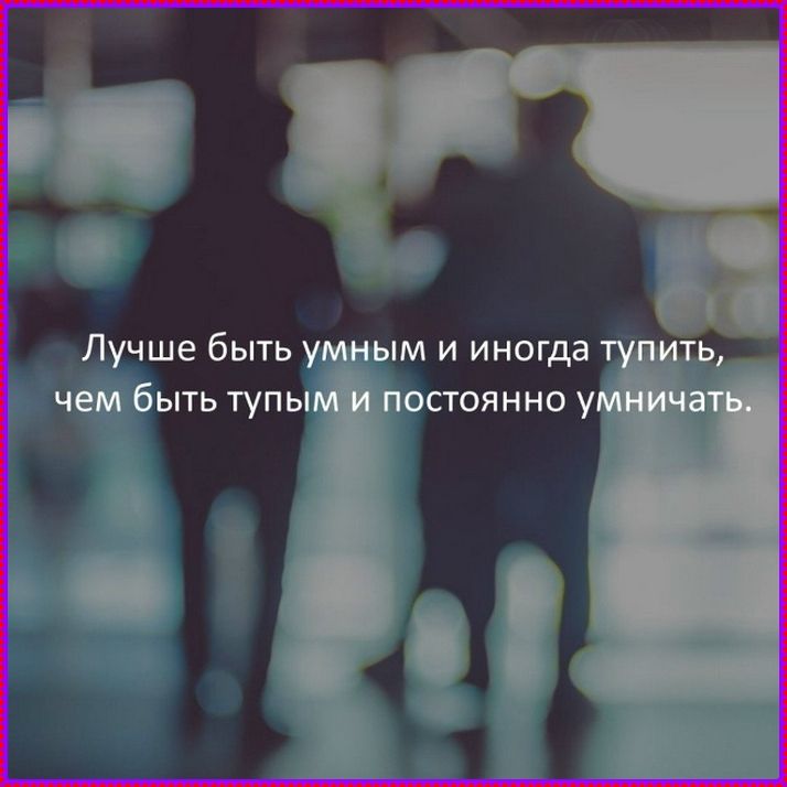 Лучше быть умным и иногда тупить, чем быть тупым и постоянно умничать.