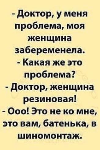 - Доктор, у меня проблема, моя женщина забеременела.\n- Какая же это проблема?\n- Доктор, женщина резиновая!\n- Ооо! Это не ко мне, это вам, батенька, в шиномонтаж.