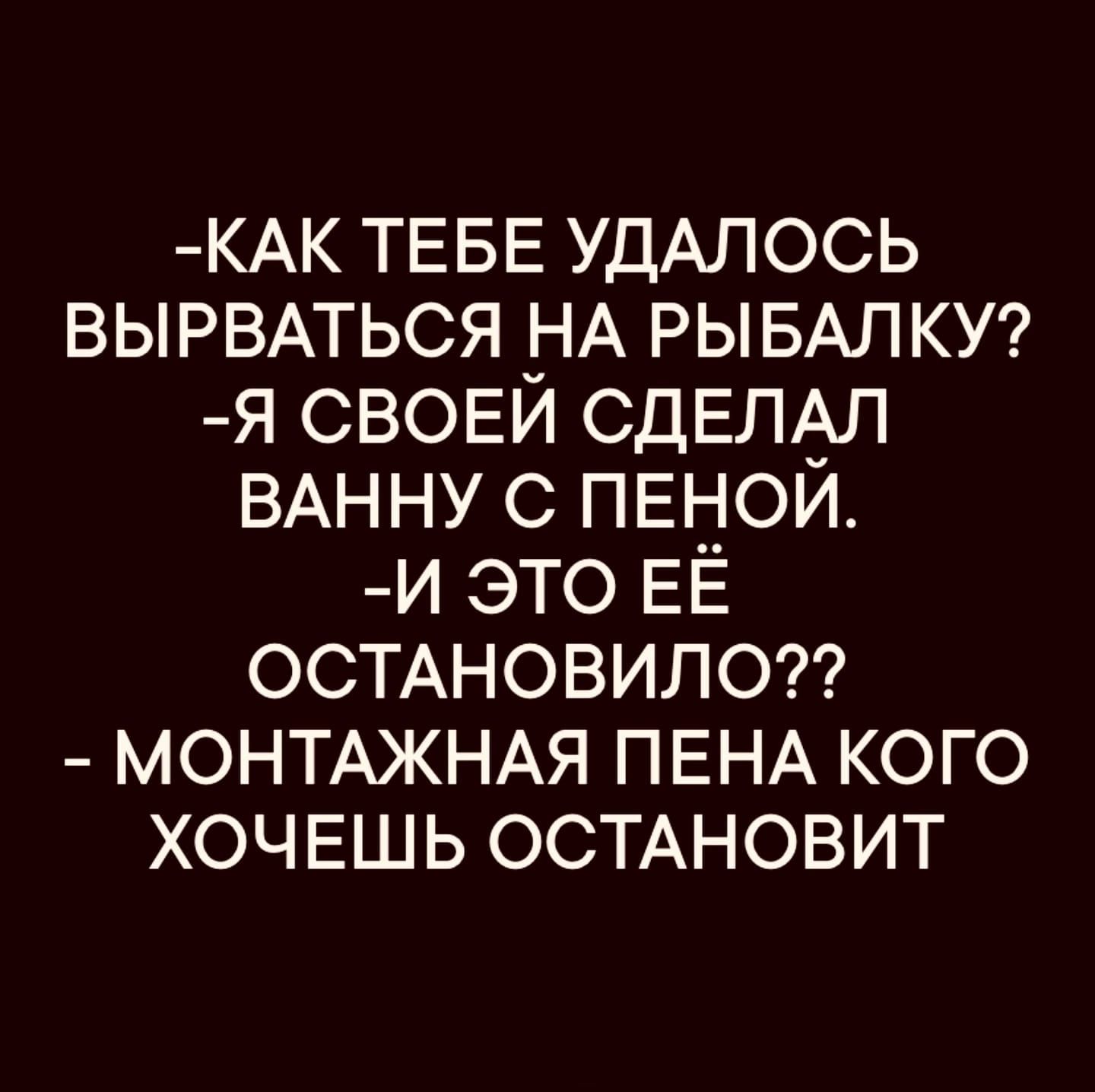 -КАК ТЕБЕ УДАЛОСЬ ВЫРВАТЬСЯ НА РЫБАЛКУ?
-Я СВОЕЙ СДЕЛАЛ ВАННУ С ПЕНОЙ.
-И ЭТО ЕЁ ОСТАНОВИЛО??
- МОНТАЖНАЯ ПЕНА КОГО ХОЧЕШЬ ОСТАНОВИТ