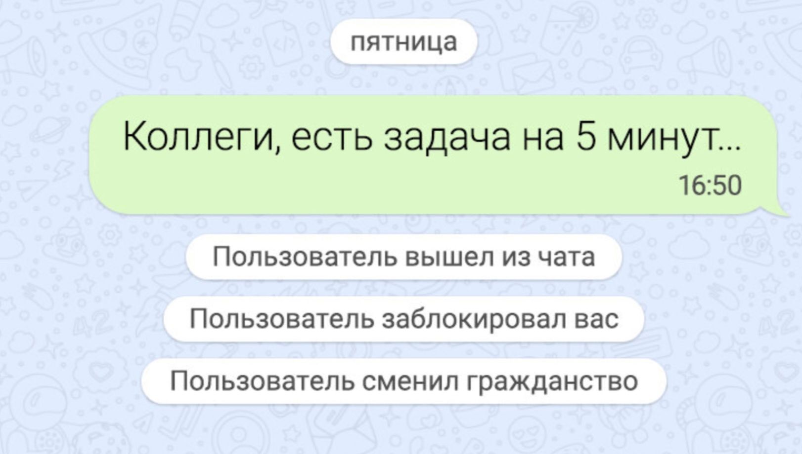пятница
Коллеги, есть задача на 5 минут...
16:50
Пользователь вышел из чата
Пользователь заблокировал вас
Пользователь сменил гражданство