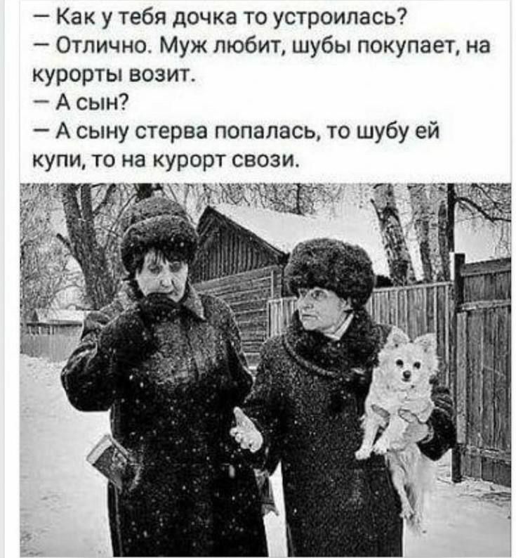 - Как у тебя дочка то устроилась?
- Отлично. Муж любит, шубы покупает, на курорты возит.
- А сын?
- А сыну стерва попалась, то шубу ей купи, то на курорт свози.
