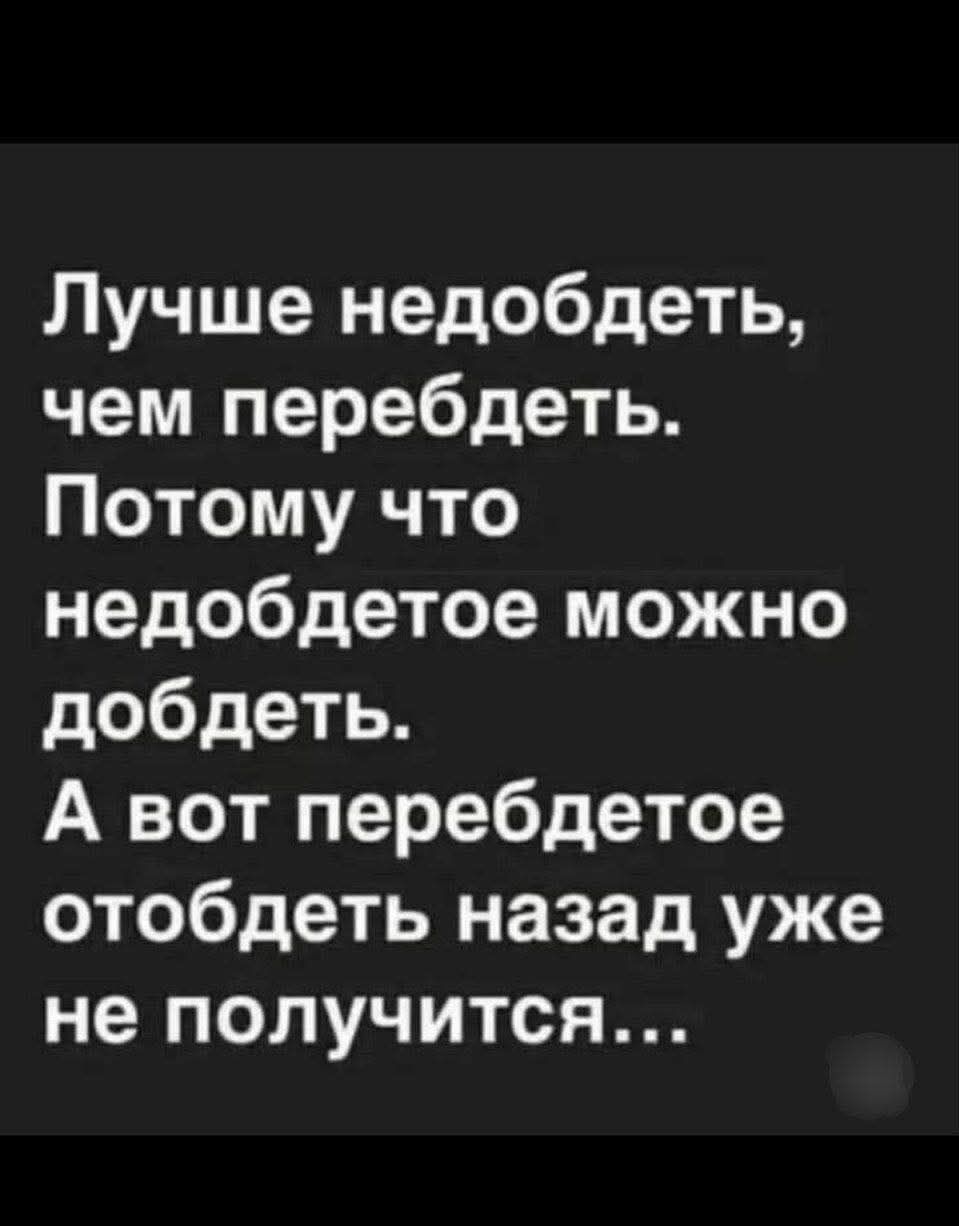 Лучше недоедеть, чем перебедеть. Потому что недоеденное можно добеть. А вот перебедённое отобедеть назад уже не получится…