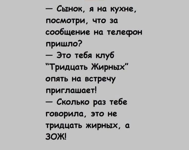 — Сынок, я на кухне, посмотри, что за сообщение на телефон пришло?
— Это тебя клуб “Тринадцать Жирных” опять на встречу приглашает!
— Сколько раз тебе говорил, это не тридцать жирных, а ЗОЖ!