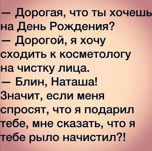 — Дорогая, что ты хочешь на День Рождения?\n— Дорогой, я хочу сходить к косметологу на чистку лица.\n— Блин, Наташа!\nЗначит, если меня спросят, что я подарил тебе, мне сказать, что я тебе рыло начистил?!