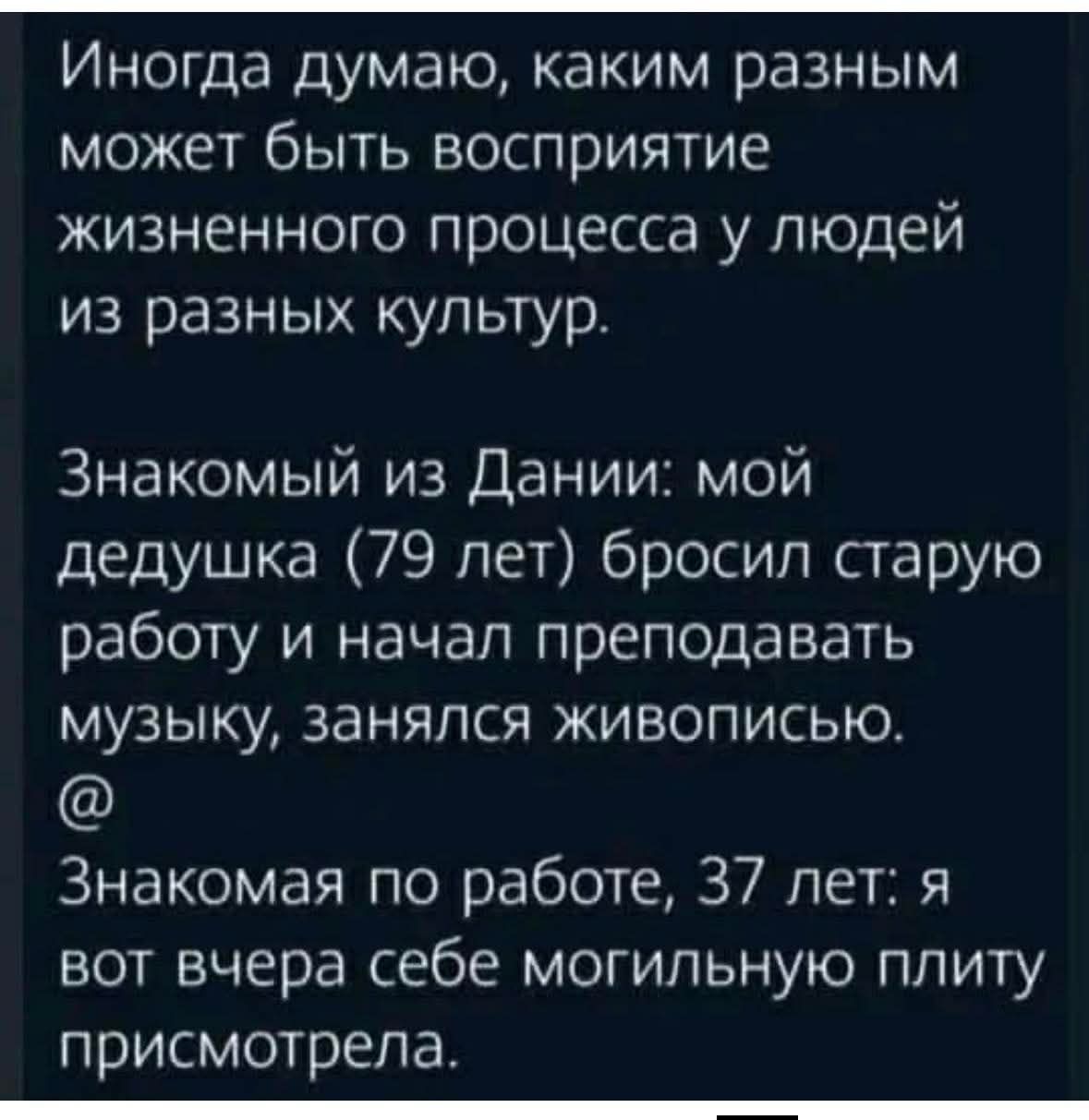 Иногда думаю, каким разным может быть восприятие жизненного процесса у людей из разных культур.\nЗнакомый из Дании: мой дедушка (79 лет) бросил старую работу и начал преподавать музыку, занимался живописью.\n@\nЗнакомая по работе, 37 лет: я вот вчера себе могильную плиту присмотрела.